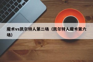 魔术vs凯尔特人第二场（凯尔特人魔术第六场）