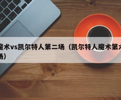 魔术vs凯尔特人第二场（凯尔特人魔术第六场）