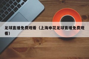 足球直播免费观看（上海申花足球直播免费观看）