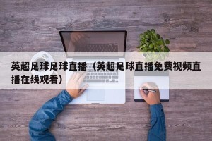 英超足球足球直播（英超足球直播免费视频直播在线观看）