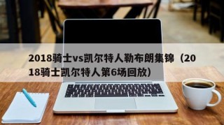 2018骑士vs凯尔特人勒布朗集锦（2018骑士凯尔特人第6场回放）