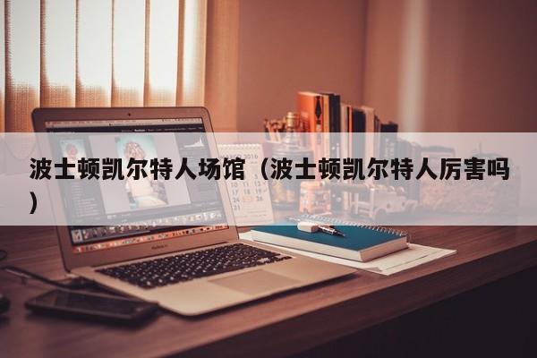 波士顿凯尔特人场馆(波士顿凯尔特人厉害吗)